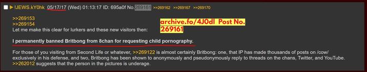 Britbong Banned From 8chan For CSAM !JEWS.KY0hk 05/17/17 (Wed) 01:13:17 ID: 695a0f No.269161 >>269162 >>269167 >>269170 >>269153 >>269154 archive.fo/4Jodl Post No. Let me make this clear for lurkers and these new visitors then: 269161 I permanently banned Britbong from 8chan for requesting child p----------. For those of you visiting from Second Life or whatever, >>269122 is almost certainly Britbong: one, that IP has made thousands of posts on /cow/ exclusively in his defense, and two, Britbong has been shown to anonymously and pseudonymously reply to threads on the chans, Twitter, and YouTube. >>262012 suggests that the person in the pictures is underage.