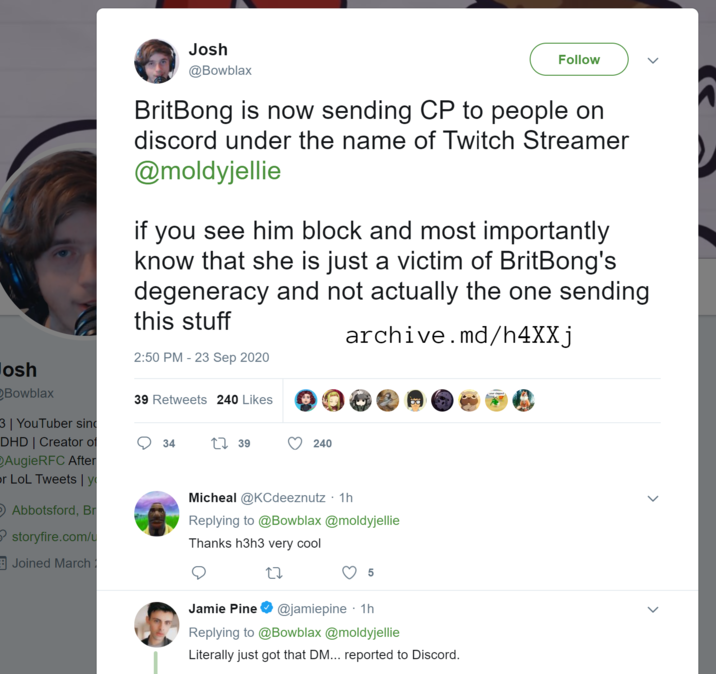Boxblax Speaks On Britbong Josh @Bowblax Follow BritBong is now sending CP to people on discord under the name of Twitch Streamer @moldyjellie if you see him block and most importantly know that she is just a victim of BritBong's degeneracy and not actually the one sending this stuff 2:50 PM - 23 Sep 2020 archive.md/h4XXj Josh Bowblax 3 | YouTuber sin DHD | Creator of AugieRFC After or LoL Tweets | y O Abbotsford, Br storyfire.com/u Joined March 39 Retweets 240 Likes 34 1739 240 Micheal @KCdeeznutz · 1h Replying to @Bowblax @moldyjellie Thanks h3h3 very cool 27 5 Jamie Pine @jamiepine. 1h Replying to @Bowblax @moldyjellie Literally just got that DM... reported to Discord.