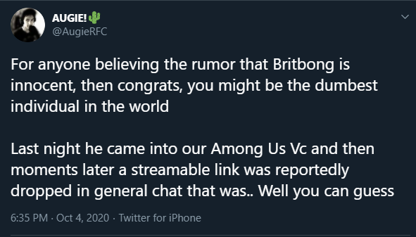 Augie Speaks On Britbong AUGIE! @AugieRFC For anyone believing the rumor that Britbong is innocent, then congrats, you might be the dumbest individual in the world Last night he came into our Among Us Vc and then moments later a streamable link was reportedly dropped in general chat that was.. Well you can guess 6:35 PM - Oct 4, 2020. Twitter for iPhone