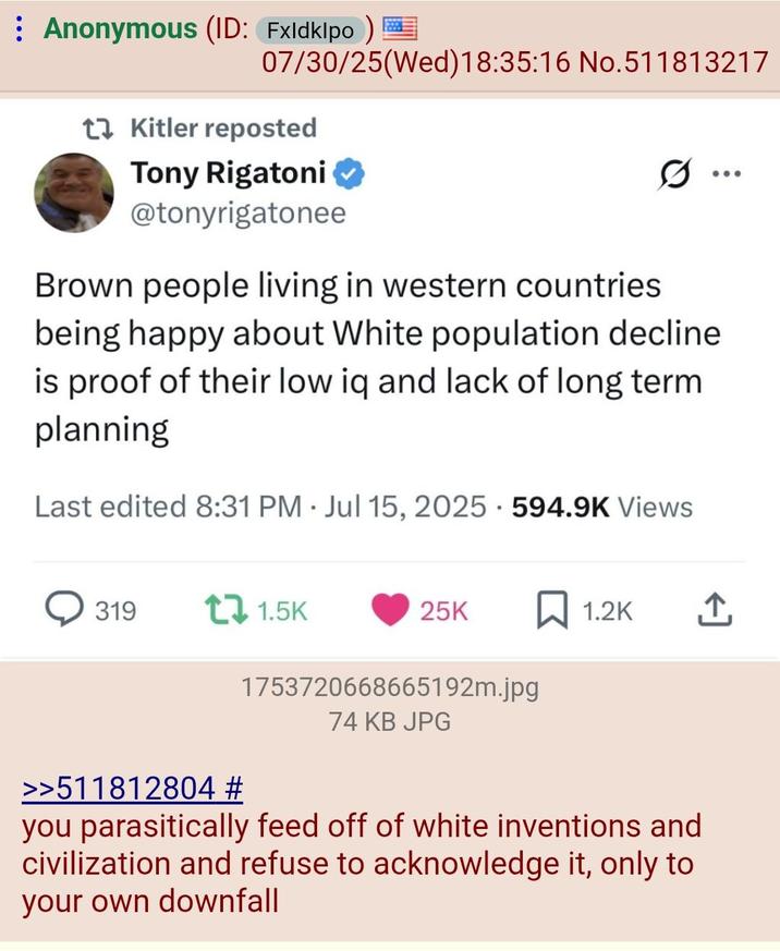 Anonymous (ID: Fxldklpo) 07/30/25(Wed)18:35:16 No.511813217 t Kitler reposted Tony Rigatoni @tonyrigatonee .. Brown people living in western countries being happy about White population decline is proof of their low iq and lack of long term. planning Last edited 8:31 PM Jul 15, 2025 594.9K Views • 319 t 1.5K 25K ☐ 1.2K >>511812804 # 1753720668665192m.jpg 74 KB JPG you parasitically feed off of white inventions and civilization and refuse to acknowledge it, only to your own downfall