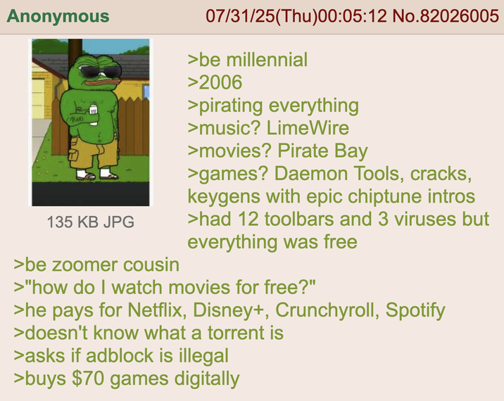 Anonymous MARI 135 KB JPG >be zoomer cousin 07/31/25(Thu)00:05:12 No.82026005 >be millennial >2006 >pirating everything >music? LimeWire >movies? Pirate Bay >games? Daemon Tools, cracks, keygens with epic chiptune intros >had 12 toolbars and 3 viruses but everything was free >"how do I watch movies for free?" >he pays for Netflix, Disney+, Crunchyroll, Spotify >doesn't know what a torrent is >asks if adblock is illegal >buys $70 games digitally
