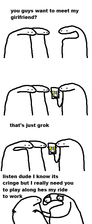 you guys want to meet my girlfriend? that's just grok listen dude I know its cringe but I really need you to play along hes my ride to work