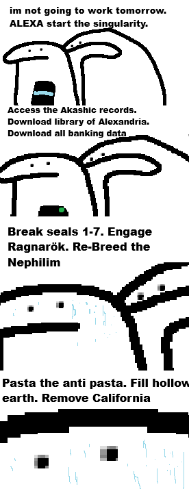 im not going to work tomorrow. ALEXA start the singularity. AP Access the Akashic records. Download library of Alexandria. Download all banking data Break seals 1-7. Engage Ragnarök. Re-Breed the Nephilim Pasta the anti pasta. Fill hollow earth. Remove California