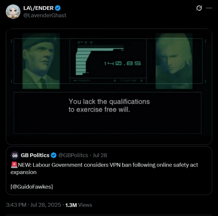 LA\/ENDER @LavenderGhast MEM. 140.85 TUNE You lack the qualifications to exercise free will. GB GB Politics @GBPolitcs. Jul 28 NEW: Labour Government considers VPN ban following online safety act expansion [@GuidoFawkes] 3:43 PM · Jul 28, 2025 +1.3M Views