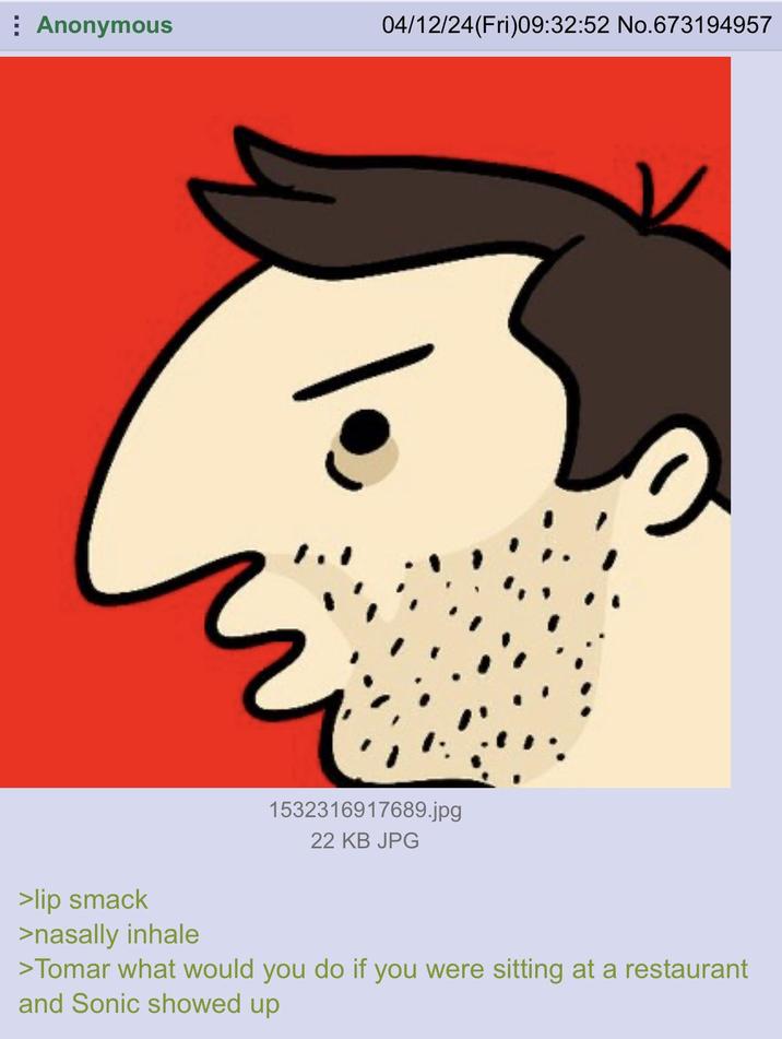 Anonymous 04/12/24(Fri)09:32:52 No. 673194957 >lip smack 1532316917689.jpg 22 KB JPG >nasally inhale >Tomar what would you do if you were sitting at a restaurant and Sonic showed up