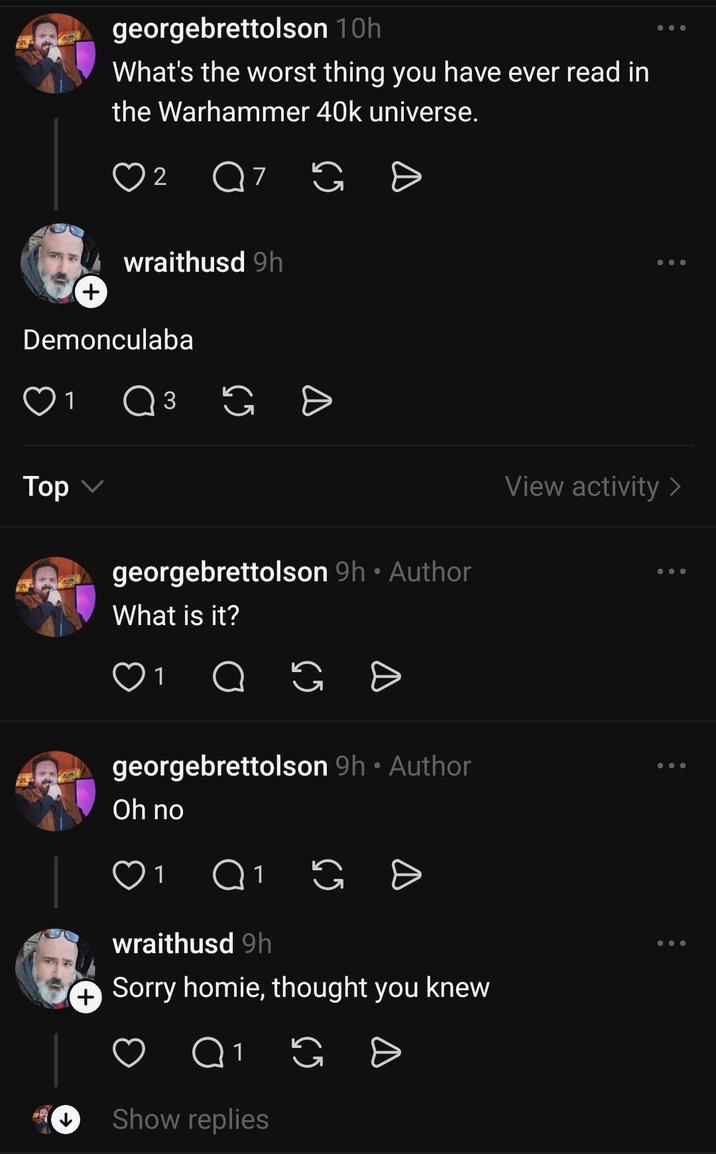 georgebrettolson 10h What's the worst thing you have ever read in the Warhammer 40k universe. 2 Q 7 G Đ + wraithusd 9h Demonculaba Top 1 Q 3 georgebrettolson 9h ⚫ Author What is it? 1 Ө • georgebrettolson 9h ⚫ Author Oh no 1 Q1 wraithusd 9h G + Sorry homie, thought you knew Q1 G = Show replies View activity >