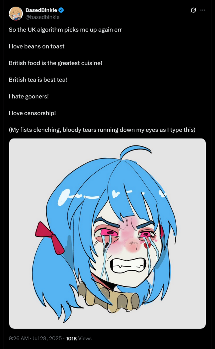 BasedBinkie @basedbinkie So the UK algorithm picks me up again err I love beans on toast British food is the greatest cuisine! British tea is best tea! I hate gooners! I love censorship! Q (My fists clenching, bloody tears running down my eyes as I type this) • 9:26 AM · Jul 28, 2025 101K Views