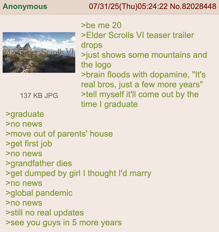 Anonymous The Elder Scrolls VI 137 KB JPG >graduate >no news 07/31/25(Thu)05:24:22 No.82028448 >be me 20 >Elder Scrolls VI teaser trailer drops >just shows some mountains and the logo >brain floods with dopamine, "It's real bros, just a few more years" >tell myself it'll come out by the time I graduate >move out of parents' house >get first job >no news >grandfather dies >get dumped by girl I thought I'd marry >no news >global pandemic >no news >still no real updates >see you guys in 5 more years