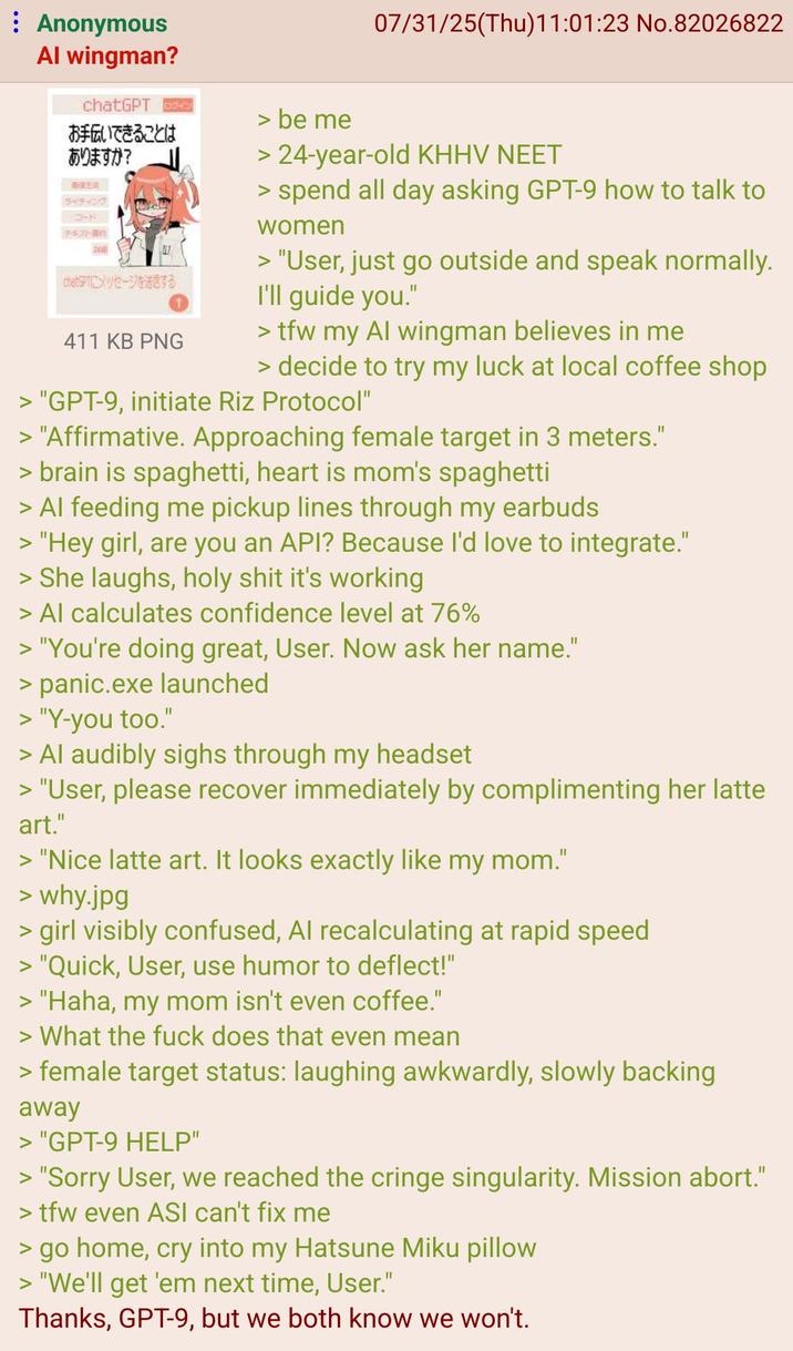 : Anonymous Al wingman? chatGPT お手伝いできることは ありますか? BREA ライティング コード 747-B1 chetsPTにメッセージを送信する 411 KB PNG > be me 07/31/25(Thu)11:01:23 No.82026822 > 24-year-old KHHV NEET > spend all day asking GPT-9 how to talk to women > "User, just go outside and speak normally. I'll guide you." >tfw my Al wingman believes in me > decide to try my luck at local coffee shop > "GPT-9, initiate Riz Protocol" > "Affirmative. Approaching female target in 3 meters." > brain is spaghetti, heart is mom's spaghetti > Al feeding me pickup lines through my earbuds > "Hey girl, are you an API? Because I'd love to integrate." > She laughs, h-------- it's working > Al calculates confidence level at 76% > "You're doing great, User. Now ask her name." > panic.exe launched > "Y-you too." > Al audibly sighs through my headset > "User, please recover immediately by complimenting her latte art." > "Nice latte art. It looks exactly like my mom." > why.jpg > girl visibly confused, Al recalculating at rapid speed > "Quick, User, use humor to deflect!" > "Haha, my mom isn't even coffee." > What the f--- does that even mean > female target status: laughing awkwardly, slowly backing away > "GPT-9 HELP" > "Sorry User, we reached the cringe singularity. Mission abort." >tfw even ASI can't fix me > go home, cry into my Hatsune Miku pillow > "We'll get 'em next time, User." Thanks, GPT-9, but we both know we won't.