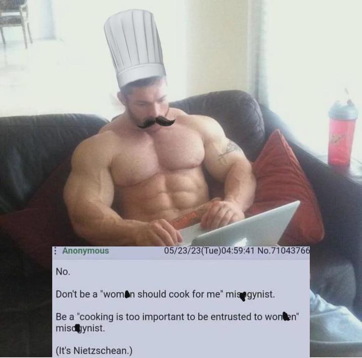 Anonymous No. 05/23/23(Tue)04:59:41 No.71043766 Don't be a "woman should cook for me" misogynist. Be a "cooking is too important to be entrusted to wonten" misogynist. (It's Nietzschean.)