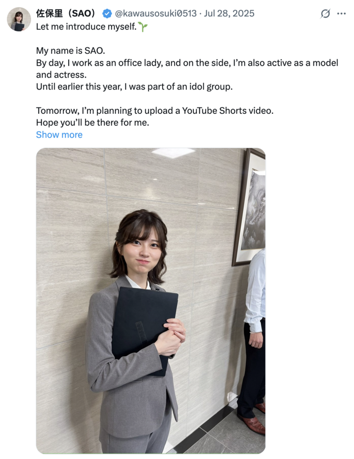 July 28th, 2025 tweet by @kawausosuki0513 @kawausosuki0513 Jul 28, 2025 佐保里(SAO) Let me introduce myself. My name is SAO. G.. By day, I work as an office lady, and on the side, I'm also active as a model and actress. Until earlier this year, I was part of an idol group. Tomorrow, I'm planning to upload a YouTube Shorts video. Hope you'll be there for me. Show more