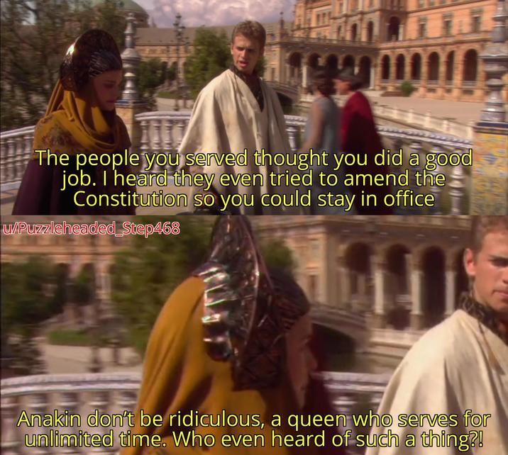 The people you served thought you did a good job. I heard they even tried to amend the Constitution so you could stay in office w/Puzzleheaded_Step468 Anakin don't be ridiculous, a queen who serves for unlimited time. Who even heard of such a thing?!