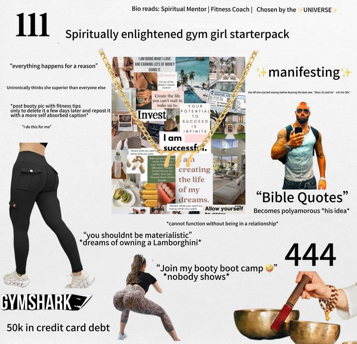 111 Bio reads: Spiritual Mentor | Fitness Coach | Chosen by the UNIVERSE + Spiritually enlightened gym girl starterpack ++manifesting "everything happens for a reason" Unironically thinks she superior than everyone else *post booty pic with fitness tips only to delete it a few days later and repost it with a more self absorbed caption* "I do this for me" I AM DOING WHAT I LOVE AND EARNING LOTS OF MONEY DOING IT. Affirmation: I let go of the things I cannot control Create the life you can't wait to wake up to. Invest Attract what you want by being what you want. YOUR POTENTIAL TO SUCCEED IS INFINITE I am Successf Wake up early Dncare routine. Drin hon water. Medita sitive affirmations Visualize. Journal Exercise. Eat healthy. More water Cleansing shower. Positive thoughts lan creating the life of my dreams. Attract what you want by being what you want. ADVENTURE AIRL 227-15 I'd Rather trave irg Allow yourself to axAW Her Bf she started seeing before leaving the last one. *Shes 22 and he' s in his 30s* "Bible Quotes" Becomes polyamorous *his idea* *cannot function without being in a relationship* "you shouldnt be materialistic" *dreams of owning a Lamborghini* "Join my booty boot camp ' *nobody shows* " 444 GYMSHARK 50k in credit card debt