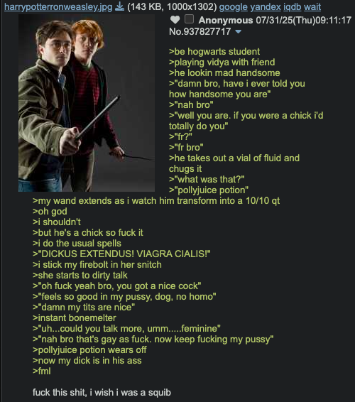 harrypotterronweasley.jpg (143 KB, 1000x1302) google yandex iqdb wait Anonymous 07/31/25(Thu)09:11:17 No.937827717 >be hogwarts student >playing vidya with friend >he lookin mad handsome >"damn bro, have i ever told you how handsome you are" >"nah bro" >"well you are. if you were a chick i'd totally do you" >"fr?" >"fr bro" >he takes out a vial of fluid and chugs it >"what was that?" >"pollyjuice potion" >my wand extends as i watch him transform into a 10/10 qt >oh god >i shouldn't >but he's a chick so f--- it >i do the usual spells >"DICKUS EXTENDUS! VIAGRA CIALIS!" >i stick my firebolt in her snitch >she starts to dirty talk >"oh f--- yeah bro, you got a nice c---" >"feels so good in my p----, dog, no h---" >"damn my t--- are nice" >instant bonemelter >"uh...could you talk more, umm.....feminine" >"nah bro that's gay as f---. now keep f------ my p----" >pollyjuice potion wears off >now my d--- is in his ass >fml f--- this s---, i wish i was a squib