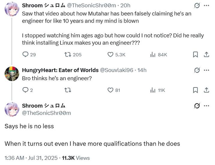 saw that video about how Mutahar has been falsely claiming he's an engineer for like 10 years and my mind is blown Shroom 14 @TheSonicShroom ⚫ 20h Saw that video about how Mutahar has been falsely claiming he's an engineer for like 10 years and my mind is blown I stopped watching him ages ago but how could I not notice? Did he really think installing Linux makes you an engineer??? 29 1205 5.3K HungryHeart: Eater of Worlds @Souvlaki96 14h Bro thinks he's an engineer? 2 27 81 ill 84K 1 11K 1 Shroom シュロム @TheSonicShroom Says he is no less When it turns out even I have more qualifications than he does . 1:36 AM Jul 31, 2025 11.3K Views