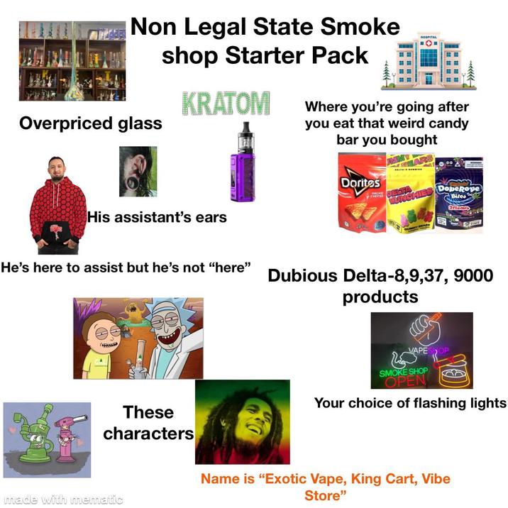 Overpriced glass Non Legal State Smoke shop Starter Pack KRATOM Where you're going after you eat that weird candy bar you bought Doritos HUNCHIES DopeRope Biles 2Flavor His assistant's ears He's here to assist but he's not "here" A GUMMY BEARS Dubious Delta-8,9,37, 9000 products CCCP VAPESHOP SMOKE SHOP OPEN Your choice of flashing lights These characters Name is "Exotic Vape, King Cart, Vibe Store" made with mematic