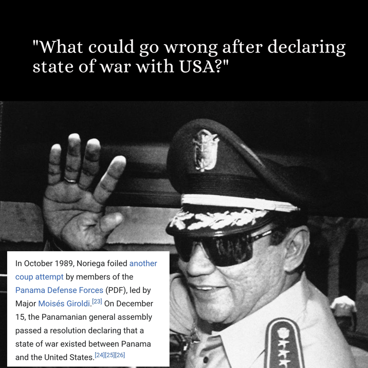 "What could go wrong after declaring state of war with USA?" In October 1989, Noriega foiled another coup attempt by members of the Panama Defense Forces (PDF), led by Major Moisés Giroldi. [23] On December 15, the Panamanian general assembly passed a resolution declaring that a state of war existed between Panama and the United States. [24] [25] [26] kkk