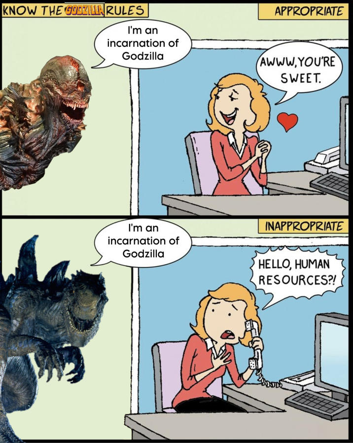 KNOW THE GODZILLA RULES I'm an incarnation of Godzilla APPROPRIATE AWWW.YOU'RE SWEET. I'm an incarnation of Godzilla INAPPROPRIATE HELLO, HUMAN RESOURCES?!