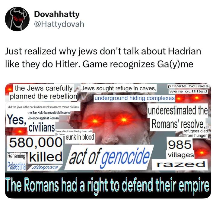Dovahhatty @Hattydovah Just realized why jews don't talk about Hadrian like they do Hitler. Game recognizes Ga(y)me the Jews carefully planned the rebellion did the jews in the bar kokhba revolt massacre roman civilians Yes, the Bar Kokhba revolt did involve violence against Roman civilians! a horse private houses Jews sought refuge in caves, were outfitted "went about slaughtering them until sunk in blood 580,000 Ren underground hiding complexes killed act of genocide Palaestina diaspora underestimated the Romans' resolve. refugees died from hunger 985 villages razed d The Romans had a right to defend their empire