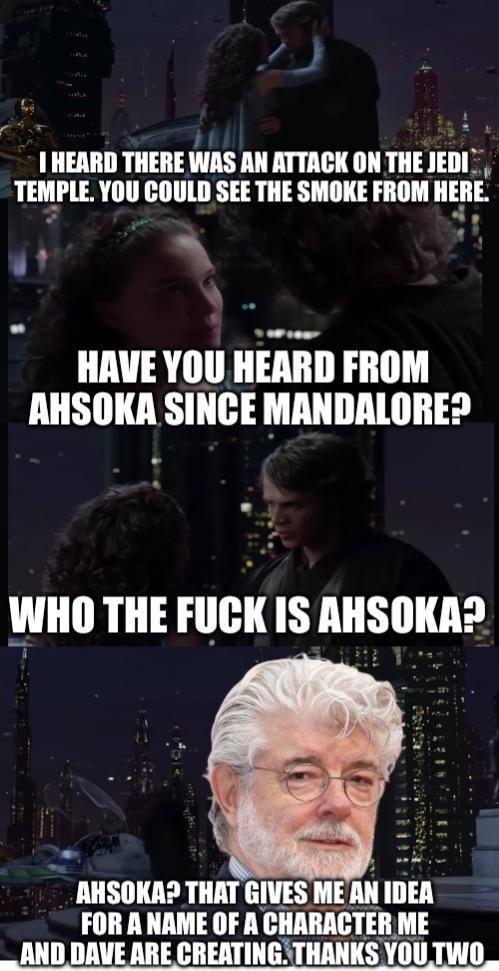 I HEARD THERE WAS AN ATTACK ON THE JEDI TEMPLE. YOU COULD SEE THE SMOKE FROM HERE. HAVE YOU HEARD FROM AHSOKA SINCE MANDALORE? WHO THE F--- IS AHSOKA? AHSOKA? THAT GIVES ME AN IDEA FOR A NAME OF A CHARACTER ME AND DAVE ARE CREATING. THANKS YOU TWO