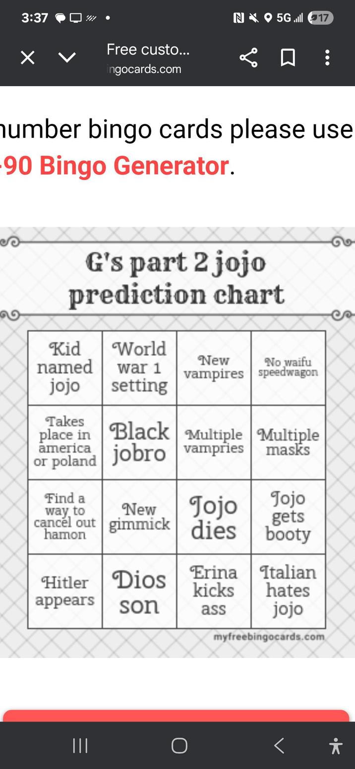 3:37 N 5G 17 Free custo... ☐ ☐ ingocards.com number bingo cards please use -90 Bingo Generator. G's part 2 jojo prediction chart Kid named jojo World New No waifu war 1 vampires speedwagon setting Takes place in Black Multiple Multiple america or poland jobro vampries Find a way to masks New Jojo Jojo gets cancel out gimmick dies booty hamon Hitler Dios Erina Italian kicks hates appears son ass jojo myfreebingocards.com ||| O *