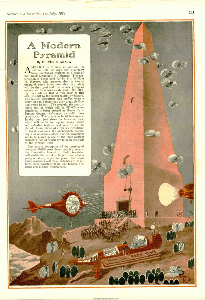 Science and Invention for July, 1924 243 A Modern Pyramid A By OLIVER S. ARATA MERICA is to have an obelisk. It will be 130 feet high and is already being erected of concrete on a peak of the Ozark Mountains in Arkansas. The con- struction is being paid for by Mr. William H. Harvey, who assumes that in twenty thousand years from now this civilization will be destroyed and that a new group of nations will have been established.. Mr. Har- vey then advises that if you scoff at this idea, you list to the lesson taught by history. The ancient Egyptians also scoffed when a wiser man told them that their great civiliza- tion would be lost. The pyramid, the approx- imate cost of which will be $25,000 when completed, is being erected at Monte Ne in Benton County, Arkansas, on solid lime- stone rock. The base is to be 40 feet square. In the room just above the limestone rock, which will be 16 feet square, many unique and valuable features and records will be placed. Descriptions of airplanes, circulation of blood, railroads, the phonograph, electri- city and numerous other modern inventions are to be placed in one of the three airtight chambers, two of which are to be in the shaft. of the pyramid itself. Our artist's conception of the opening of the tomb 20,000 years from now is shown in the illustration herewith. Radio television will enable the world at large to see what is going on at any important place. Individual flying machines will make busy bees of us all. Even inter-planetary trips will become fre- quent and regular occurrences. IVERSAL RADIO NEWS AmericanRadioHistory.Com FAUL