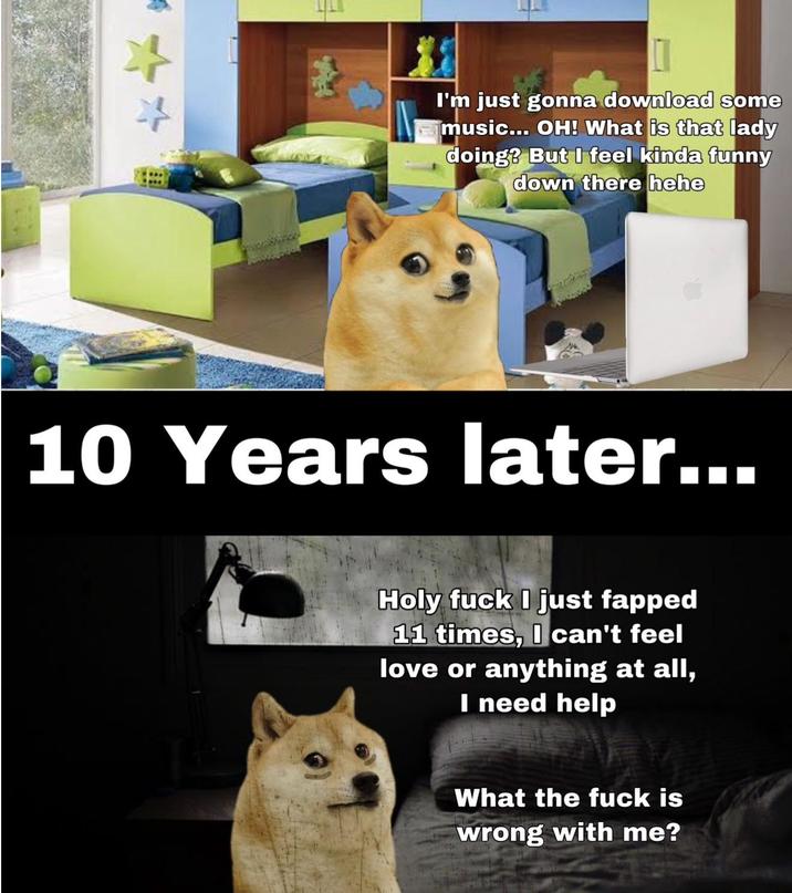 ++ I'm just gonna download some music... OH! What is that lady doing? But I feel kinda funny down there hehe 10 Years later... Holy f--- I just fapped 11 times, I can't feel love or anything at all, I need help What the f--- is wrong with me?