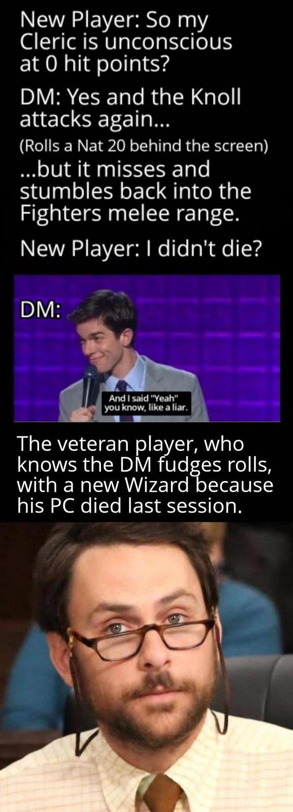 New Player: So my Cleric is unconscious at 0 hit points? DM: Yes and the Knoll attacks again... (Rolls a Nat 20 behind the screen) ...but it misses and stumbles back into the Fighters melee range. New Player: I didn't die? DM: And I said "Yeah" you know, like a liar. The veteran player, who knows the DM fudges rolls, with a new Wizard because his PC died last session.
