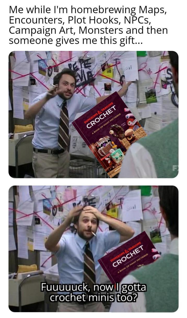 Me while I'm homebrewing Maps, Encounters, Plot Hooks, NPCs, Campaign Art, Monsters and then someone gives me this gift... DUNGEONS & DRAGONS CROCHET A BOOK OF MANY PATTERNS 411 DUNGEONS & DRAGONS CROCHET A BOOK OF MANY PATTERNS Fuuuuuck, now I gotta crochet minis too?