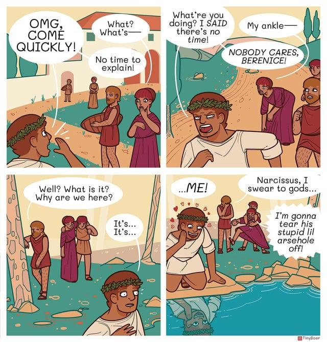 OMG, COMÉ QUICKLY! What? What's- What're you doing? I SAID there's no time! My ankle- No time to NOBODY CARES, BERENICE! explain! Well? What is it? Why are we here? It's... It's... ...ME! Narcissus, I swear to gods... I'm gonna tear his stupid lil arsehole off! TinyBaer