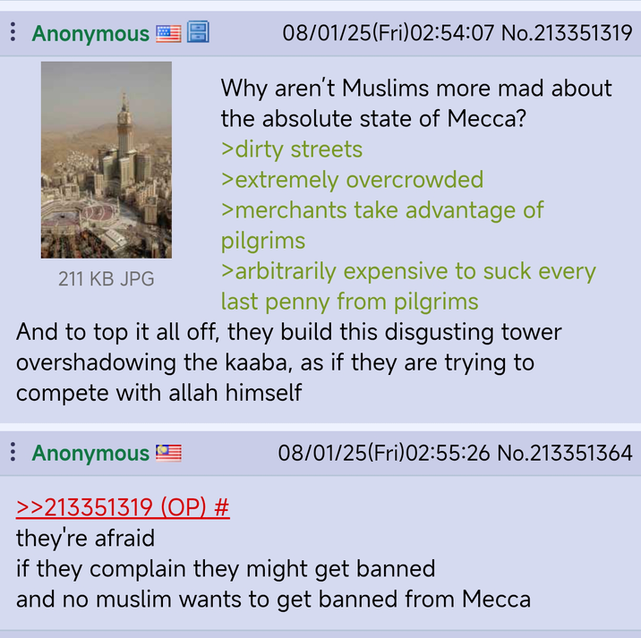 : Anonymous 211 KB JPG 08/01/25(Fri)02:54:07 No.213351319 Why aren't Muslims more mad about the absolute state of Mecca? >dirty streets >extremely overcrowded >merchants take advantage of pilgrims >arbitrarily expensive to suck every last penny from pilgrims And to top it all off, they build this disgusting tower overshadowing the kaaba, as if they are trying to compete with allah himself : Anonymous >>213351319 (OP) # they're afraid 08/01/25(Fri)02:55:26 No.213351364 if they complain they might get banned and no muslim wants to get banned from Mecca