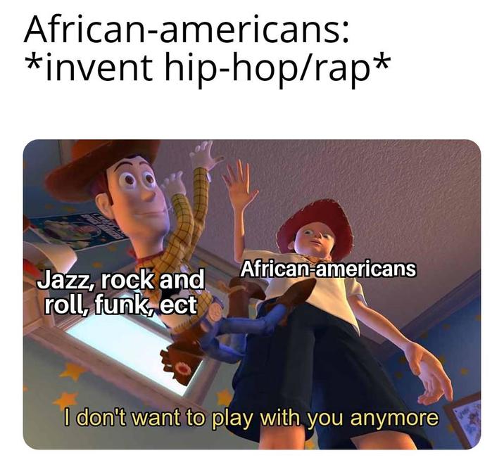 African-americans: *invent hip-hop/rap* Jazz, rock and African americans roll, funk, ect I don't want to play with you anymore