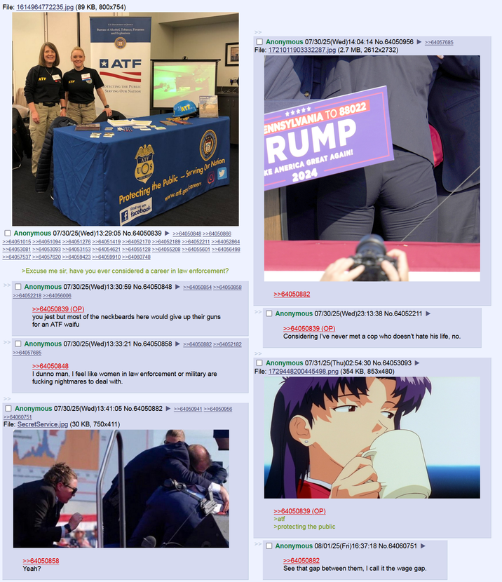 File: 1614964772235.jpg (89 KB, 800x754) ATF ATF US. DETTOJ Bureau of Alcohol, Tobacco, Firearms and Explosives * ATF ROTECTING THE PUBLIC SERVING OUR NATION ATE Anonymous 07/30/25(Wed)14:04:14 No.64050956 File: 1721011903332287.jpg (2.7 MB, 2612x2732) >>64057685 ATF UOS Protecting the Public-Serving Our Nation Find us on: ffacebook www.atf.gov/careers ☐ Anonymous 07/30/25(Wed)13:29:05 No.64050839 ►>>64050848 >>64050866 >>64051015 >>64051094 >>64051276 >>64051419 >>64052170 >>64052189 >>64052211 >>64052864 >>64053081 >>64053093 >>64053153 >>64054621 >>64055128 >>64055208 >>64055601 >>64056498 >>64057537 >>64057620 >>64059423 >>64059910 >>64060748 >Excuse me sir, have you ever considered a career in law enforcement? >>64052218 >>64056006 ☐ Anonymous 07/30/25(Wed)13:30:59 No.64050848 ►>>64050854 >>64050858 >>64050839 (OP) you jest but most of the neckbeards here would give up their guns for an ATF waifu ENNSYLVANIA TO 88022 RUMP KE AMERICA GREAT AGAIN! 2024 >>64050882 ☐ Anonymous 07/30/25(Wed)23:13:38 No.64052211 ► >>64050839 (OP) Considering I've never met a cop who doesn't hate his life, no. ☐ Anonymous 07/30/25(Wed)13:33:21 No.64050858 >>64050882 >>64052182 >>64057685 >>64050848 I dunno man, I feel like women in law enforcement or military are f------ nightmares to deal with. ☐ Anonymous 07/31/25(Thu)02:54:30 No.64053093 ► File: 1729448200445498.png (354 KB, 853x480) ☐ Anonymous 07/30/25(Wed)13:41:05 No.64050882 >>64050941 >>64050956 >>64060751 File: SecretService.jpg (30 KB, 750x411) >>64050858 Yeah? >>64050839 (OP). >atf >protecting the public Anonymous 08/01/25(Fri)16:37:18 No.64060751 >>64050882 See that gap between them, I call it the wage gap.