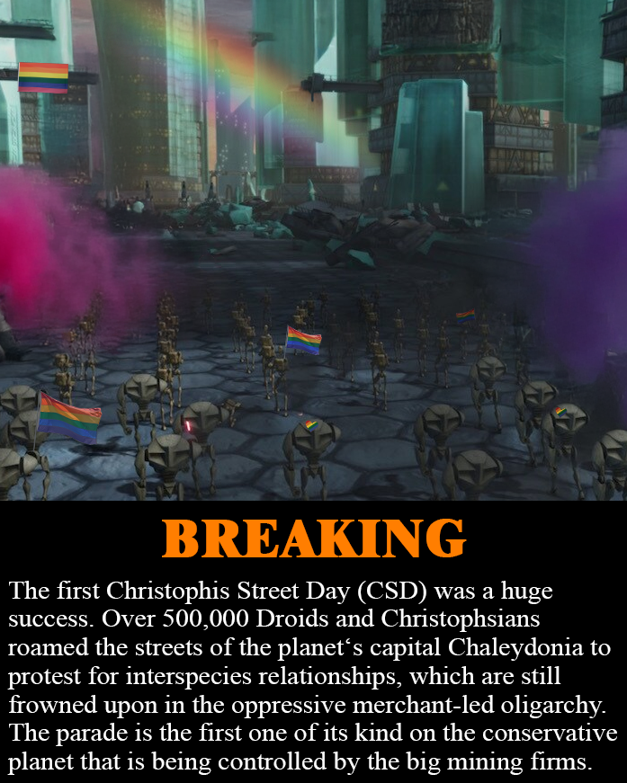BREAKING The first Christophis Street Day (CSD) was a huge success. Over 500,000 Droids and Christophsians roamed the streets of the planet's capital Chaleydonia to protest for interspecies relationships, which are still frowned upon in the oppressive merchant-led oligarchy. The parade is the first one of its kind on the conservative planet that is being controlled by the big mining firms.