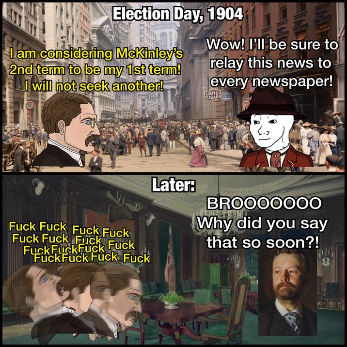 Election Day, 1904 I am considering McKinley's 2nd term to be my 1st term! I will not seek another! ENKELAINTS T Wow! I'll be sure to relay this news to FEMARNER&C every newspaper! UNITED CIGARS LIGHT BESIVBLE OFFICES TO LET 171 BROADWAY くっ F--- F--- F--- F--- F--- F--- F--- F--- F--- F--- F--- F--- F--- F--- F--- Color by Sanna Dullaway.com Later: BROOOOOOO Why did you say that so soon?! FE 4