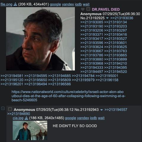 file.png (206 KB, 434x401) google yandex igdb wait ♥DR.PAVEL DIED Anonymous 07/29/25(Tue)06:36:30 No.213192925 >>213193036 >>213193085 >>213193134 >>213193190 >>213193203 >>213193206 >>213193297 >>213193371 >>213193416 >>213193417 >>213193527 >>213193596 >>213193601 >>213193624 >>213193625 >>213193667 >>213193783 >>213193786 >>213193865 >>213193880 >>213193899 >>213193968 >>213194210 >>213194333 >>213194395 >>213194497 >>213194520 >>213194581 >>213194595 >>213194685>>213194784 >>213195001 >>213195120 >>213195650 >>213195809 >>213195979 >>213196158 >>213196201 >>213196494 >>213196586 https://www.nationalworld.com/culture/celebrity/israeli-actor-alon-abo utboul-dies-at-the-age-of-60-after-collapsing-following-swimming-at-a- beach-5246605 Anonymous 07/29/25(Tue)06:38:12 No.213192943 ▼ >>213194557 >>213194690 cia.jpg (186 KB, 2640x1485) google yandex igdb wait HE DIDN'T FLY SO GOOD