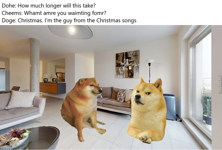 Dohe: How much longer will this take? Cheems: Whamt amre you waimting fomr? Doge: Christmas. I'm the guy from the Christmas songs
