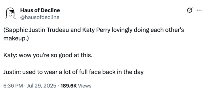 (Sapphic Justin Trudeau and Katy Perry lovingly doing each other's makeup. A "tweet":https://knowyourmeme.com/memes/sites/twitter-x joking about former "Canadian":https://knowyourmeme.com/memes/cultures/canada Prime Minister "Justin Trudeau":https://knowyourmeme.com/memes/people/justin-trudeau and American pop singer "Katy Perry":https://knowyourmeme.com/memes/people/katy-perry having dinner in late July 2025.