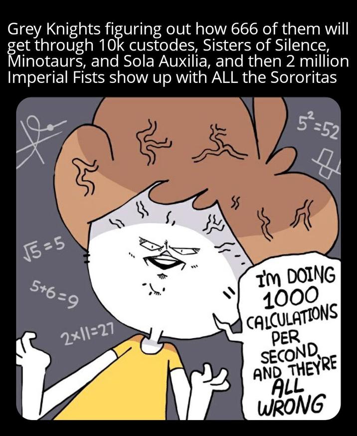 Grey Knights figuring out how 666 of them will get through 10k custodes, Sisters of Silence, Minotaurs, and Sola Auxilia, and then 2 million Imperial Fists show up with ALL the Sororitas 5²=52 √5=5 " } 5+6=9 2×11=27 I'M DOING 1000 CALCULATIONS PER SECOND AND THEYRE ALL WRONG