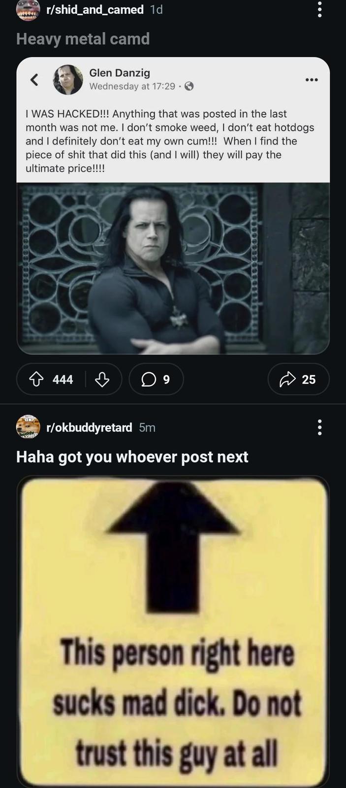 r/shid_and_camed 1d Heavy metal camd Glen Danzig Wednesday at 17:29. I WAS HACKED!!! Anything that was posted in the last month was not me. I don't smoke weed, I don't eat hotdogs and I definitely don't eat my own c--!!! When I find the p------------ that did this (and I will) they will pay the ultimate price!!!! OKE 444 ♡ ☐ 9 25 r/okbuddyretard 5m Haha got you whoever post next This person right here sucks mad d---. Do not trust this guy at all