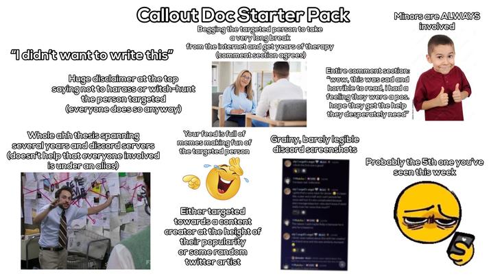 Callout Doc Starter Pack "I didn't want to write this” Begging the targeted person to take a very long break from the internet and get years of therapy (comment section agrees) Huge disclaimer at the top saying not to harass or witch-hunt the person targeted (everyone does so anyway) Minors are ALWAYS involved Entire comment section: "wow, this was sad and horrible to read, i had a feeling they were a pos. hope they get the help they desperately need" Whole ahh thesis spanning several years and discord servers (doesn't help that everyone involved is under an alias) oni Your feed is full of memes making fun of the targeted person Grainy, barely legible discord screenshots Either targeted towards a content creator at the height of their popularity or some random twitter artist Probably the 5th one you've seen this week