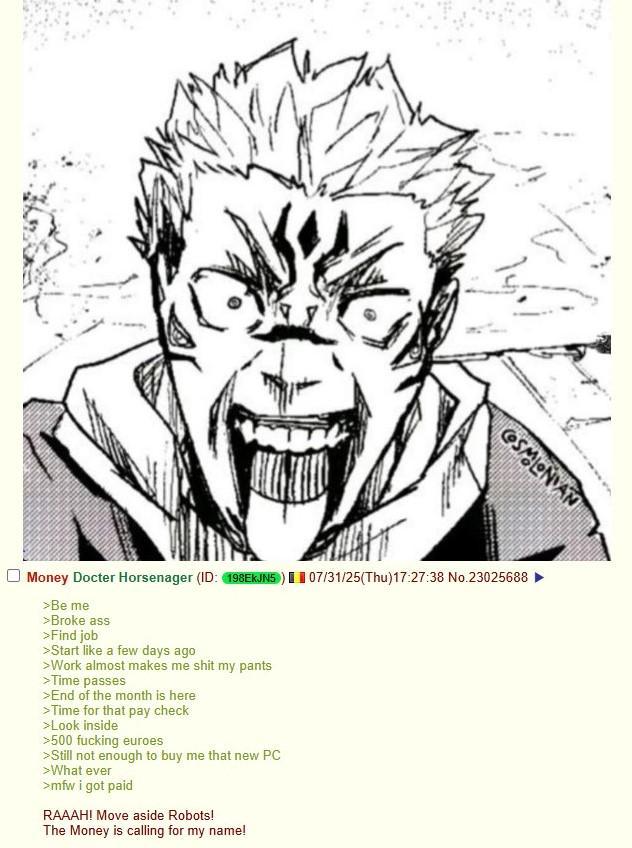 COSMONAN Money Docter Horsenager (ID: 198EkJN5) 07/31/25(Thu)17:27:38 No.23025688 >Be me >Broke ass >Find job >Start like a few days ago >Work almost makes me s--- my pants >Time passes >End of the month is here >Time for that pay check >Look inside >500 f------ euroes >Still not enough to buy me that new PC >What ever >mfw i got paid RAAAH! Move aside Robots! The Money is calling for my name!