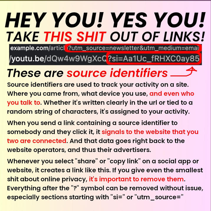 HEY YOU! YES YOU! TAKE THIS S--- OUT OF LINKS! example.com/article?utm_source=newsletter&utm_medium=emai /youtu.be/dQw4w9WgXcQ?si=Aa1Uc_fRHXC0ay85 These are source identifiers Source identifiers are used to track your activity on a site. Where you came from, what device you use, and even who you talk to. Whether it's written clearly in the url or tied to a random string of characters, it's assigned to your activity. When you send a link containing a source identifier to somebody and they click it, it signals to the website that you two are connected. And that data goes right back to the website operators, and thus their advertisers. Whenever you select "share" or "copy link" on a social app or website, it creates a link like this. If you give even the smallest s--- about online privacy, it's important to remove them. Everything after the "?" symbol can be removed without issue, especially sections starting with "si=" or "utm_source="