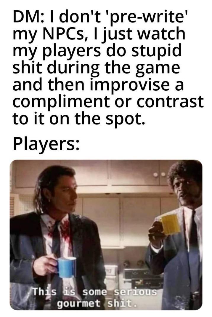 DM: I don't 'pre-write' my NPCs, I just watch my players do stupid s--- during the game and then improvise a compliment or contrast to it on the spot. Players: This is some serious gourmet s---.