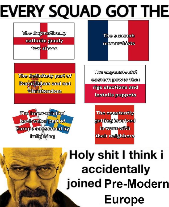 EVERY SQUAD GOT THE The dogmatically catholic goody two shoes The staunch monarchists The definitely part of Dar al-Islam and not Christendom The expansionist eastern power that rigs elections and installs puppets The impoverished backwater part of Europe consumed by infighting The constantly getting involved in wars with their neighbors H-------- I think i accidentally joined Pre-Modern Europe