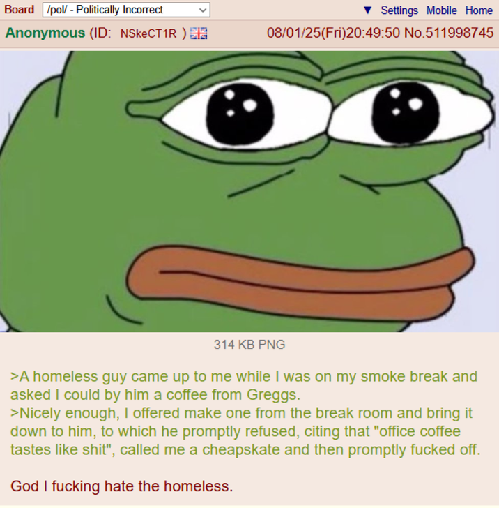Board /pol/ - Politically Incorrect Anonymous (ID: NSkeCT1R) EN Settings Mobile Home 08/01/25(Fri)20:49:50 No.511998745 314 KB PNG >A homeless guy came up to me while I was on my smoke break and asked I could by him a coffee from Greggs. >Nicely enough, I offered make one from the break room and bring it down to him, to which he promptly refused, citing that "office coffee tastes like s---", called me a cheapskate and then promptly f----- off. God I f------ hate the homeless.