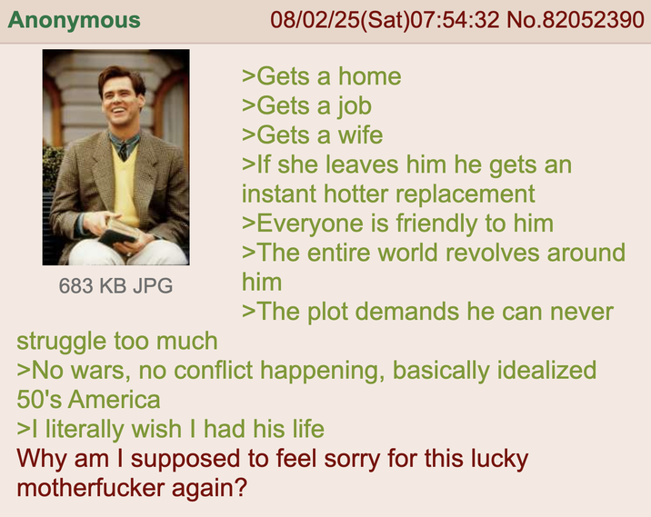 Anonymous 683 KB JPG struggle too much 08/02/25(Sat)07:54:32 No.82052390 >Gets a home >Gets a job >Gets a wife >If she leaves him he gets an instant hotter replacement >Everyone is friendly to him >The entire world revolves around him >The plot demands he can never >No wars, no conflict happening, basically idealized 50's America >I literally wish I had his life Why am I supposed to feel sorry for this lucky m----------- again?