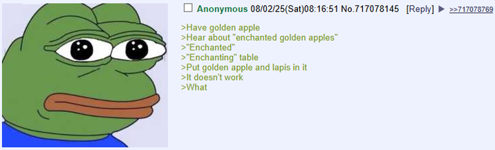 Anonymous 08/02/25(Sat)08:16:51 No.717078145 [Reply] >>717078769 >Have golden apple >Hear about "enchanted golden apples" >"Enchanted" >"Enchanting" table >Put golden apple and lapis in it >It doesn't work >What
