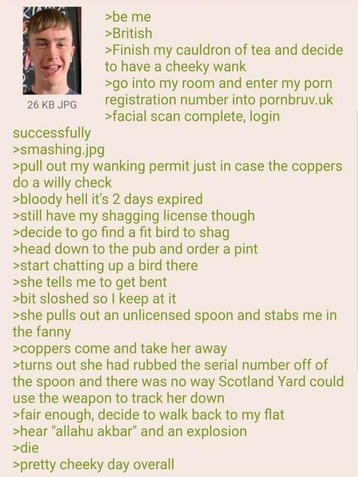26 KB JPG successfully >smashing.jpg >be me >British >Finish my cauldron of tea and decide to have a cheeky wank >go into my room and enter my p--- registration number into pornbruv.uk >facial scan complete, login >pull out my wanking permit just in case the coppers do a willy check >bloody hell it's 2 days expired >still have my shagging license though >decide to go find a fit bird to shag >head down to the pub and order a pint >start chatting up a bird there >she tells me to get bent >bit sloshed so I keep at it >she pulls out an unlicensed spoon and stabs me in the fanny >coppers come and take her away >turns out she had rubbed the serial number off of the spoon and there was no way Scotland Yard could use the weapon to track her down >fair enough, decide to walk back to my flat >hear "allahu akbar" and an explosion >die >pretty cheeky day overall