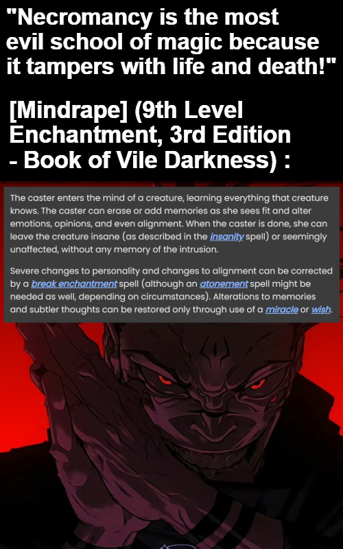 "Necromancy is the most evil school of magic because it tampers with life and death!" [Mindrape] (9th Level Enchantment, 3rd Edition Book of Vile Darkness): The caster enters the mind of a creature, learning everything that creature knows. The caster can erase or add memories as she sees fit and alter emotions, opinions, and even alignment. When the caster is done, she can leave the creature insane (as described in the insanity spell) or seemingly unaffected, without any memory of the intrusion. Severe changes to personality and changes to alignment can be corrected by a break enchantment spell (although an atonement spell might be needed as well, depending on circumstances). Alterations to memories and subtler thoughts can be restored only through use of a miracle or wish.